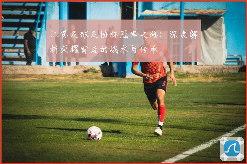 江苏足球足协杯冠军之路:深度解析荣耀背后的战术与传承