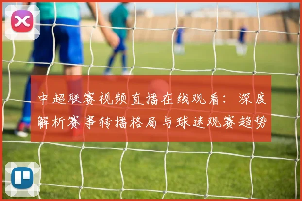 中超联赛视频直播在线观看:深度解析赛事转播格局与球迷观赛趋势