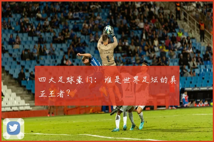 四大足球豪门：谁是世界足坛的真正王者？