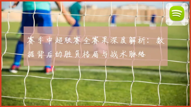 赛季中超联赛全赛果深度解析:数据背后的胜负格局与战术脉络