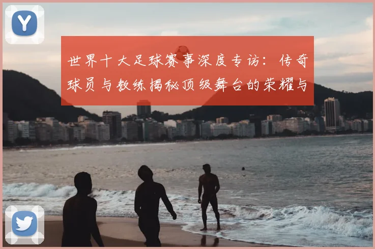 世界十大足球赛事深度专访：传奇球员与教练揭秘顶级舞台的荣耀与挑战