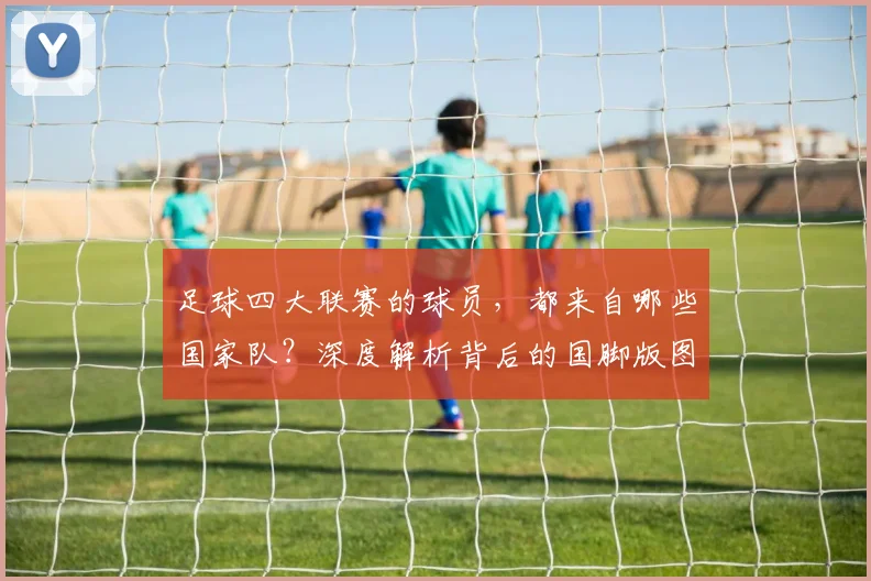 足球四大联赛的球员，都来自哪些国家队？深度解析背后的国脚版图
